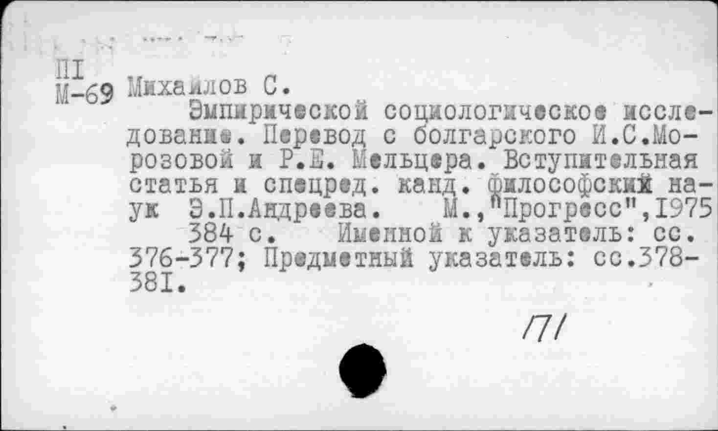 ﻿М-69 Михаилов С.
Эмпирической социологическое исследование. Перевод с болгарского И.С.Морозовой и Р.Е. Мельцера. Вступительная статья и спецред. канд. философский наук Э.II.Андреева.	М. »"Прогресс ”,1975
384 с. Именной к указатель: сс. 376-377; Предметный указатель: сс.378-381.
И!